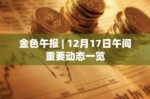 金色午報 | 12月17日午間重要動態一覽