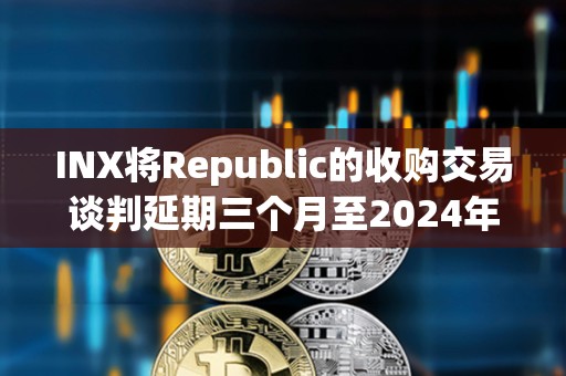 INX將Republic的收購交易談判延期三個月至2024年5月 INX將Republic的收購交易談判延期三個月至2024年5月