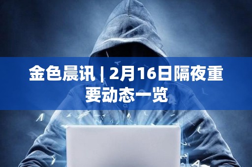 金色晨訊 | 2月16日隔夜重要動態(tài)一覽 金色晨訊 | 2月16日隔夜重要動態(tài)一覽