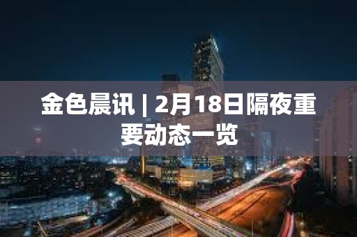 金色晨訊 | 2月18日隔夜重要動態(tài)一覽 金色晨訊 | 2月18日隔夜重要動態(tài)一覽