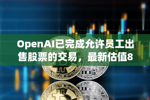 OpenAI已完成允許員工出售股票的交易，最新估值860億美元