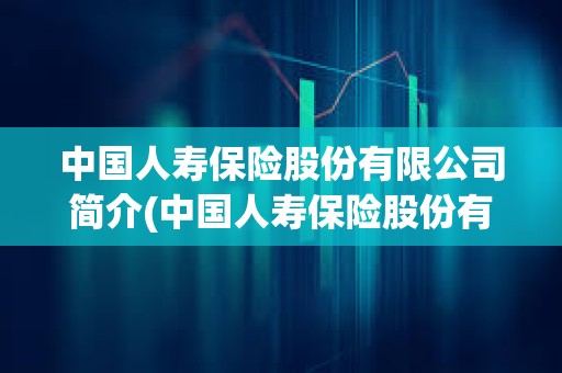中國人壽保險股份有限公司簡介(中國人壽保險股份有限公司簡介2018年)