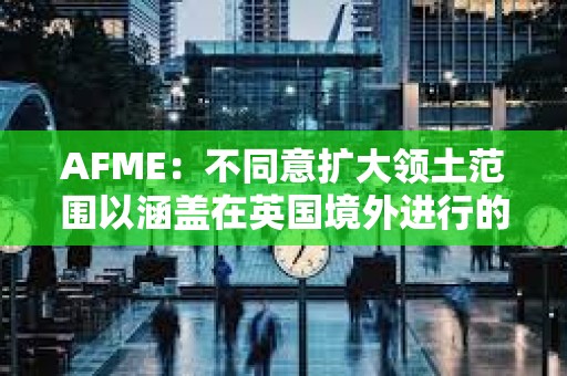 AFME：不同意擴大領土范圍以涵蓋在英國境外進行的相關加密資產活動的提議