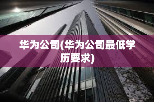 華為公司(華為公司最低學(xué)歷要求)