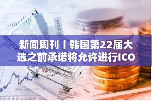新聞周刊丨韓國第22屆大選之前承諾將允許進行ICO SBF與Celsius創始人共用律師