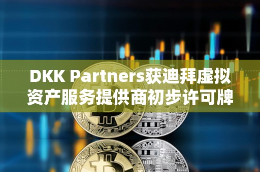 DKK Partners獲迪拜虛擬資產服務提供商初步許可牌照