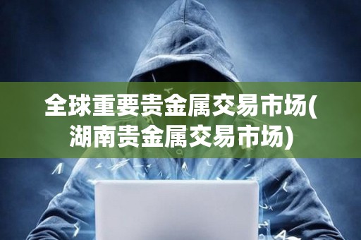 全球重要貴金屬交易市場(湖南貴金屬交易市場)