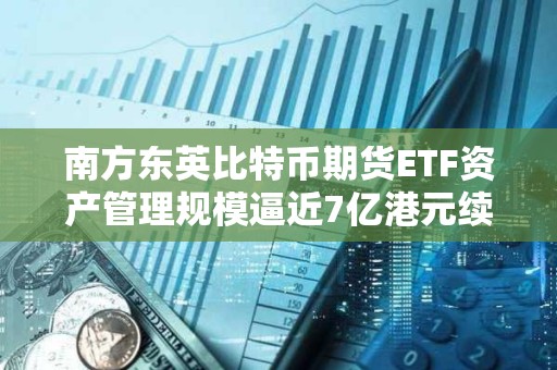 南方東英比特幣期貨ETF資產管理規模逼近7億港元續創新高