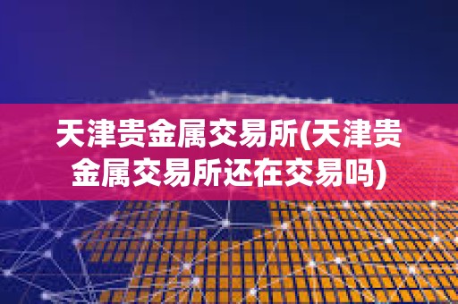 天津貴金屬交易所(天津貴金屬交易所還在交易嗎)