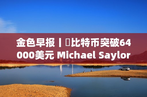 金色早報丨?比特幣突破64000美元 Michael Saylor個人財富三天暴漲7億美元