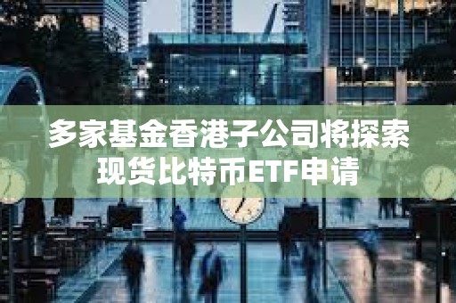 多家基金香港子公司將探索現貨比特幣ETF申請