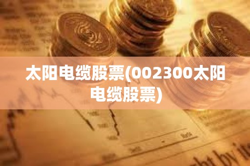 太陽電纜股票(002300太陽電纜股票)