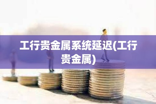 工行貴金屬系統延遲(工行貴金屬)