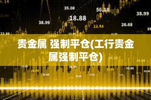 貴金屬 強制平倉(工行貴金屬強制平倉)