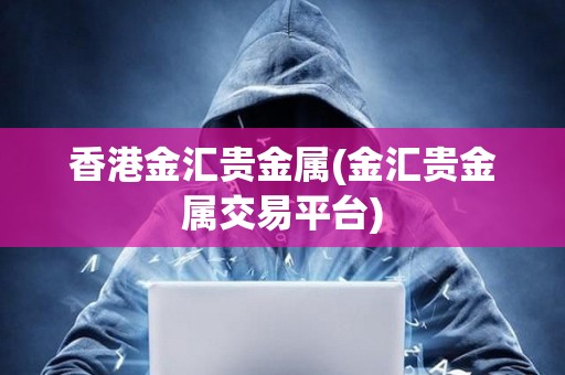 香港金匯貴金屬(金匯貴金屬交易平臺)
