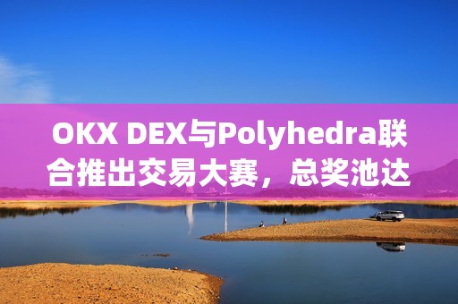 OKX DEX與Polyhedra聯合推出交易大賽，總獎池達9,000枚ZK代幣