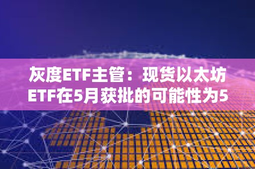 灰度ETF主管：現貨以太坊ETF在5月獲批的可能性為50%