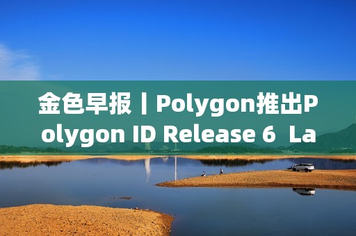 金色早報丨Polygon推出Polygon ID Release 6 LayerZero上線Layer 3區塊鏈Xai 金色早報丨Polygon推出Polygon ID Release 6 LayerZero上線Layer 3區塊鏈Xai
