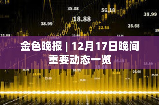 金色晚報(bào) | 12月17日晚間重要?jiǎng)討B(tài)一覽