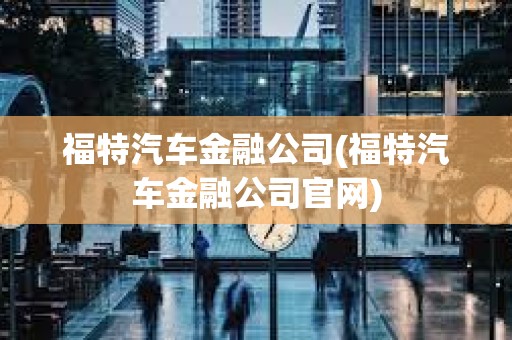 福特汽車金融公司(福特汽車金融公司官網)