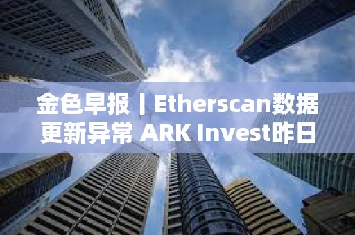 金色早報丨Etherscan數據更新異常 ARK Invest昨日減持超640萬美元Coinbase股票