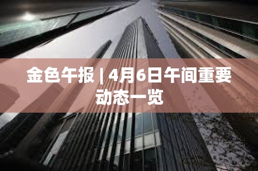 金色午報 | 4月6日午間重要動態一覽