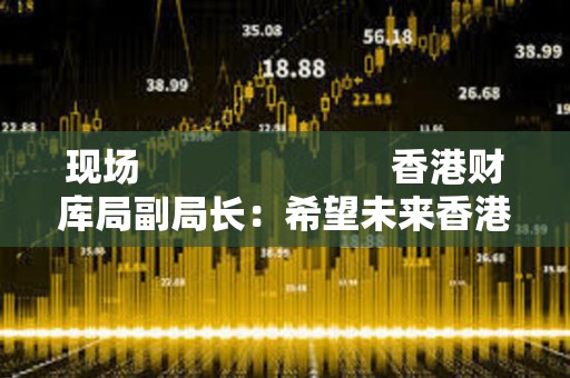 現(xiàn)場                         香港財(cái)庫局副局長：希望未來香港 ETF 能夠以代幣方式進(jìn)行交易