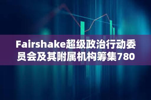 Fairshake超級政治行動委員會及其附屬機構籌集7800萬美元