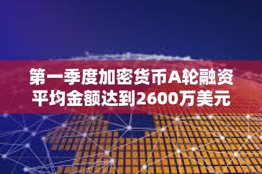第一季度加密貨幣A輪融資平均金額達到2600萬美元