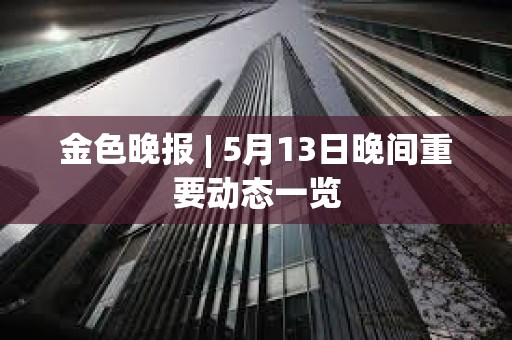 金色晚報 | 5月13日晚間重要動態一覽