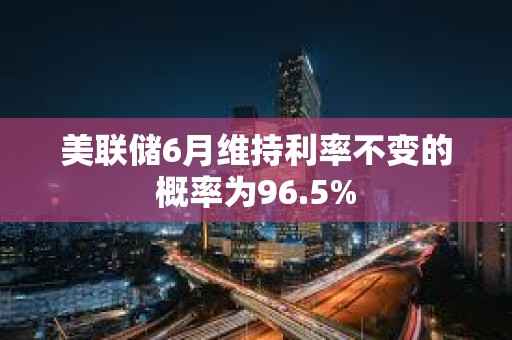 美聯儲6月維持利率不變的概率為96.5%