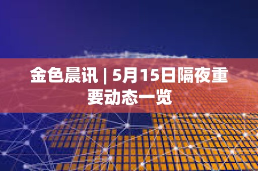 金色晨訊 | 5月15日隔夜重要動態一覽