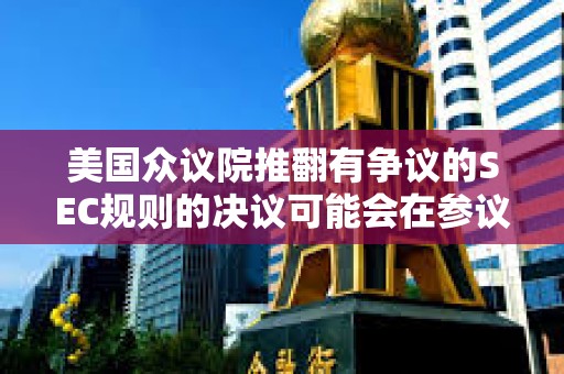 美國眾議院推翻有爭(zhēng)議的SEC規(guī)則的決議可能會(huì)在參議院通過