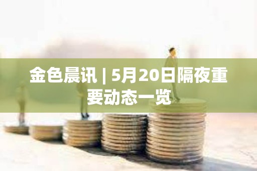 金色晨訊 | 5月20日隔夜重要動態一覽