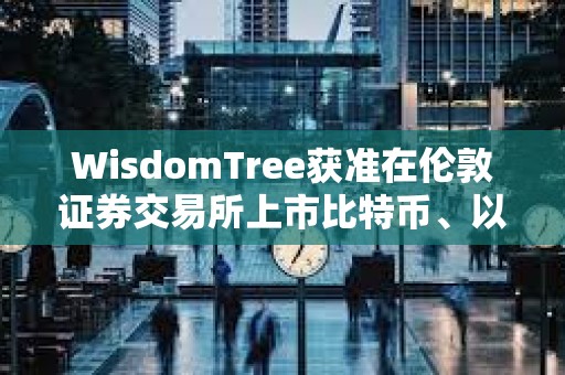 WisdomTree獲準在倫敦證券交易所上市比特幣、以太坊ETP