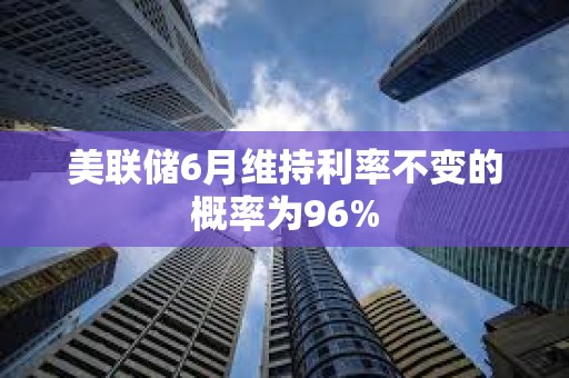 美聯儲6月維持利率不變的概率為96%