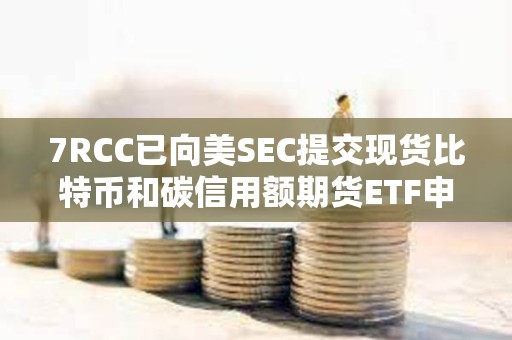 7RCC已向美SEC提交現貨比特幣和碳信用額期貨ETF申請
