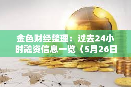 金色財經整理：過去24小時融資信息一覽（5月26日）