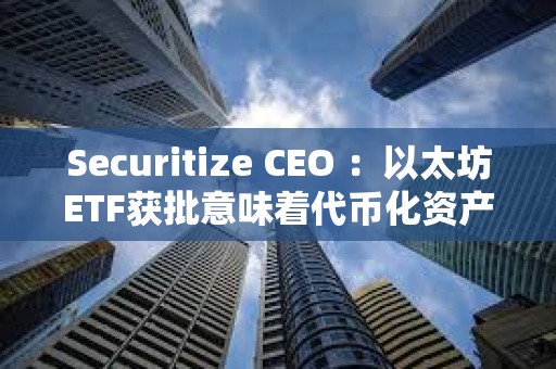 Securitize CEO ：以太坊ETF獲批意味著代幣化資產現在“完全安全”