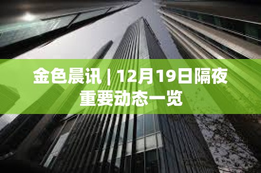 金色晨訊 | 12月19日隔夜重要動態一覽