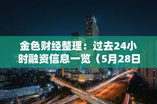 金色財經(jīng)整理：過去24小時融資信息一覽（5月28日）