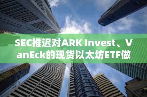 SEC推遲對(duì)ARK Invest、VanEck的現(xiàn)貨以太坊ETF做出決議