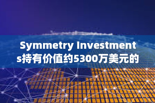 Symmetry Investments持有價(jià)值約5300萬(wàn)美元的貝萊德現(xiàn)貨比特幣ETF