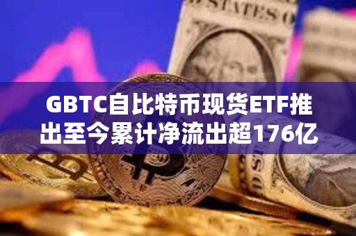 GBTC自比特幣現貨ETF推出至今累計凈流出超176億美元