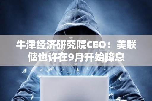 牛津經濟研究院CEO：美聯儲也許在9月開始降息