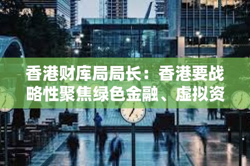 香港財庫局局長：香港要戰略性聚焦綠色金融、虛擬資產等領域