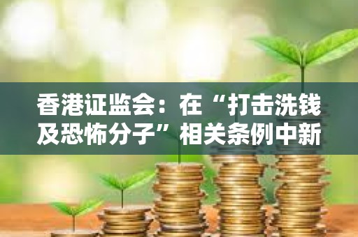 香港證監會：在“打擊洗錢及恐怖分子”相關條例中新增應對虛擬資產洗錢風險的章節