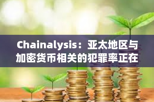 Chainalysis：亞太地區(qū)與加密貨幣相關(guān)的犯罪率正在激增