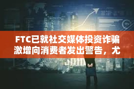 FTC已就社交媒體投資詐騙激增向消費者發出警告，尤其是加密貨幣投資