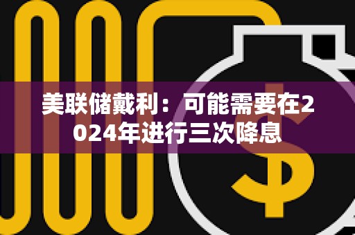 美聯(lián)儲(chǔ)戴利：可能需要在2024年進(jìn)行三次降息